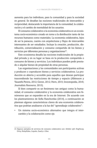 • LA INNOVACIÓN PENDIENTE •
89
aumenta para los individuos, para la comunidad y para la sociedad
en general. Se desafían las nociones tradicionales de intercambio y
reciprocidad, destacando la importancia de la comunidad, la colabo-
ración y el cambio de mentalidad de los usuarios.
El consumo colaborativo o la economía colaborativa es un ecosis-
tema socio-económico creado en torno a la distribución tanto de los
recursos humanos como materiales. La economía colaborativa, lejos
de ser la panacea, cuenta con arquitecturas y flujos de intercambio
interesantes de ser estudiados. Incluye la creación, producción, dis-
tribución, comercialización y consumo compartido de los bienes y
servicios por diferentes personas y organizaciones23
.
Este ecosistema desafía las nociones tradicionales de la propie-
dad privada y en su lugar se basa en la producción compartida o
consumo de bienes y servicios. Los individuos pueden pedir presta-
do o alquilar bienes de propiedad de otras personas.
Las organizaciones y las comunidades son participantes activas
y producen o coproducen bienes y servicios colaborativos. La pro-
ducción es abierta y accesible para aquellos que desean participar
trascendiendo las restricciones de tiempo y espacio (Albinsson y
Yasanthi Perera, 2012; Geron, 2012; Hern, 2015; Investopedia, 2016;
Journalists Resource, 2015).
Si bien compartir es un fenómeno tan antiguo como la huma-
nidad, el consumo colaborativo y la economía colaborativa son fe-
nómenos que se expanden en la era de Internet. De acuerdo con
los planteamientos de Sofia Ranchordas (2014), a continuación se
plantean algunas características claves de una economía colabora-
tiva que podrían analizarse a la luz del “aprendizaje colaborativo”:
•	 Un sistema socio-económico alternativo que integra el inter-
cambio y la colaboración como eje.
23	Algunos ejemplos de servicios de consumo colaborativo son: Airbnb, Lyft, DogVacay,
Drivy, RelayRides, Líquido, Zaarly o Uber.
 