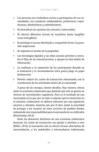 • CRISTÓBAL COBO •
90
•	 Las personas son ciudadanos activos y participantes de sus co-
munidades: son creadores, colaboradores, productores, copro-
ductores, distribuidores y redistribuidores.
•	 Se diversifican las opciones de consumo e intercambio.
•	 Se ofrecen diferentes formas de incentivos (tanto tangibles
como intangibles).
•	 Se privilegia el acceso distribuido o compartido frente a la pose-
sión unipersonal.
•	 Se replantea el sentido de la propiedad.
•	 Las tecnologías digitales y las redes sociales permiten y articu-
lan el flujo de las comunicaciones, y apoyan el intercambio de
información.
•	 La confianza y la reputación de los participantes (basada en
la evaluación y la recomendación entre pares) juega un papel
fundamental.
•	 Permite reducir los costos de transacción relacionados con la
coordinación de las actividades dentro de la comunidad.
A pesar de las ventajas, existen desafíos. Hay visiones críticas
sobre la economía colaborativa que plantean que esta se genera en
vértices de incertidumbre regulatoria. Esto es el resultado de una
encrucijada en la que, por un lado se plantea que la innovación en
el consumo colaborativo no debiese sofocarse por una regulación
excesiva y obsoleta; mientras que por el otro, existe la necesidad
de proteger a los usuarios de estos servicios de posibles fraudes
estipulando una responsabilidad para los proveedores no calificados
(Ranchordas, 2014).
Entre los elementos distintivos de una economía colaborativa
destacan: los costes de transacción son iguales o similares a cero
(Rifkin, 2015); la innovación está en ofrecer formas alternativas de
intermediación, y los stakeholders o intermediarios tradicionales
 