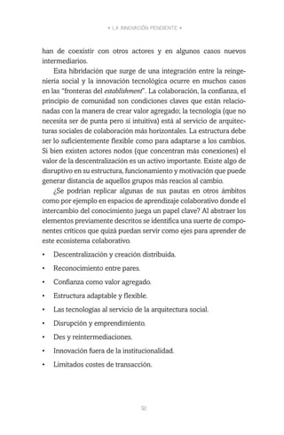 • LA INNOVACIÓN PENDIENTE •
91
han de coexistir con otros actores y en algunos casos nuevos
intermediarios.
Esta hibridación que surge de una integración entre la reinge-
niería social y la innovación tecnológica ocurre en muchos casos
en las “fronteras del establishment”. La colaboración, la confianza, el
principio de comunidad son condiciones claves que están relacio-
nadas con la manera de crear valor agregado; la tecnología (que no
necesita ser de punta pero sí intuitiva) está al servicio de arquitec-
turas sociales de colaboración más horizontales. La estructura debe
ser lo suficientemente flexible como para adaptarse a los cambios.
Si bien existen actores nodos (que concentran más conexiones) el
valor de la descentralización es un activo importante. Existe algo de
disruptivo en su estructura, funcionamiento y motivación que puede
generar distancia de aquellos grupos más reacios al cambio.
¿Se podrían replicar algunas de sus pautas en otros ámbitos
como por ejemplo en espacios de aprendizaje colaborativo donde el
intercambio del conocimiento juega un papel clave? Al abstraer los
elementos previamente descritos se identifica una suerte de compo-
nentes críticos que quizá puedan servir como ejes para aprender de
este ecosistema colaborativo.
•	 Descentralización y creación distribuida.
•	 Reconocimiento entre pares.
•	 Confianza como valor agregado.
•	 Estructura adaptable y flexible.
•	 Las tecnologías al servicio de la arquitectura social.
•	 Disrupción y emprendimiento.
•	 Des y reintermediaciones.
•	 Innovación fuera de la institucionalidad.
•	 Limitados costes de transacción.
 