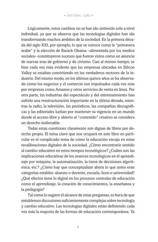 • CRISTÓBAL COBO •
8
Lógicamente, estos cambios no se han ido sintiendo solo a nivel
individual, ya que se observa que las tecnologías digitales han ido
transformando muchos ámbitos de la sociedad. En la primera déca-
da del siglo XXI, por ejemplo, lo que se conoce como la “primavera
árabe” y la elección de Barack Obama –alimentada por los medios
sociales– constituyeron sucesos que fueron vistos como un anuncio
de nuevas eras de gobierno y de civismo. Casi al mismo tiempo, se
hizo cada vez más evidente que las empresas ubicadas en Silicon
Valley se estaban convirtiendo en los verdaderos motores de la in-
dustria. Del mismo modo, en los últimos quince años se ha observa-
do cómo los negocios y el comercio son impulsados cada vez más
por empresas como Amazon y otros servicios de venta en línea. Por
otra parte, las industrias del espectáculo y del entretenimiento han
sufrido una reestructuración importante en la última década, mien-
tras la radio, la televisión, los periódicos, las compañías discográfi-
cas y las editoriales luchan por mantener su vigencia en un mundo
donde el acceso libre y abierto al “contenido” creativo se considera
un derecho inalienable.
Todas estas cuestiones claramente son dignas de libros por de-
recho propio. El tema clave que nos ocupará en este libro en parti-
cular es el complicado tema de cómo la educación encaja en estas
recalibraciones digitales de la sociedad. ¿Cómo encontrarle sentido
al cambio educativo en estos tiempos tecnológicos? ¿Cuáles son las
implicaciones educativas de los avances tecnológicos en el aprendi-
zaje por máquina, la automatización, la toma de decisiones algorít-
mica, etc.? ¿Cómo hay que conceptualizar ahora lo que antes eran
categorías estables: alumno o docente, escuela, liceo o universidad?
¿Qué efectos tiene lo digital en los procesos centrales de educación
como el aprendizaje, la creación de conocimientos, la enseñanza y
la pedagogía?
Tal como lo sugiere el alcance de estas preguntas, es hora de que
entablemos discusiones suficientemente complejas sobre tecnología
y cambio educativo. Las tecnologías digitales están definiendo cada
vez más la mayoría de las formas de educación contemporánea. Ya
 