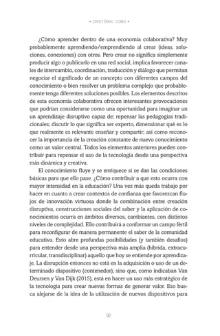 • CRISTÓBAL COBO •
92
¿Cómo aprender dentro de una economía colaborativa? Muy
probablemente aprendiendo/emprendiendo al crear (ideas, solu-
ciones, conexiones) con otros. Pero crear no significa simplemente
producir algo o publicarlo en una red social, implica favorecer cana-
les de intercambio, coordinación, traducción y diálogo que permitan
negociar el significado de un concepto con diferentes campos del
conocimiento o bien resolver un problema complejo que probable-
mente tenga diferentes soluciones posibles. Los elementos descritos
de esta economía colaborativa ofrecen interesantes provocaciones
que podrían considerarse como una oportunidad para imaginar un
un aprendizaje disruptivo capaz de: repensar las pedagogías tradi-
cionales; discutir lo que significa ser experto, dimensionar qué es lo
que realmente es relevante enseñar y compartir; así como recono-
cer la importancia de la creación constante de nuevo conocimiento
como un valor central. Todos los elementos anteriores pueden con-
tribuir para repensar el uso de la tecnología desde una perspectiva
más dinámica y creativa.
El conocimiento fluye y se enriquece si se dan las condiciones
básicas para que ello pase. ¿Cómo contribuir a que esto ocurra con
mayor intensidad en la educación? Una vez más queda trabajo por
hacer en cuanto a crear contextos de confianza que favorezcan flu-
jos de innovación virtuosa donde la combinación entre creación
disruptiva, construcciones sociales del saber y la aplicación de co-
nocimientos ocurra en ámbitos diversos, cambiantes, con distintos
niveles de complejidad. Ello contribuirá a conformar un campo fértil
para reconfigurar de manera permanente el saber de la comunidad
educativa. Esto abre profundas posibilidades (y también desafíos)
para entender desde una perspectiva más amplia (híbrida, extracu-
rricular, transdisciplinar) aquello que hoy se entiende por aprendiza-
je. La disrupción entonces no está en la adquisición o uso de un de-
terminado dispositivo (contenedor), sino que, como indicaban Van
Deursen y Van Dijk (2015), está en hacer un uso más estratégico de
la tecnología para crear nuevas formas de generar valor. Eso bus-
ca alejarse de la idea de la utilización de nuevos dispositivos para
 