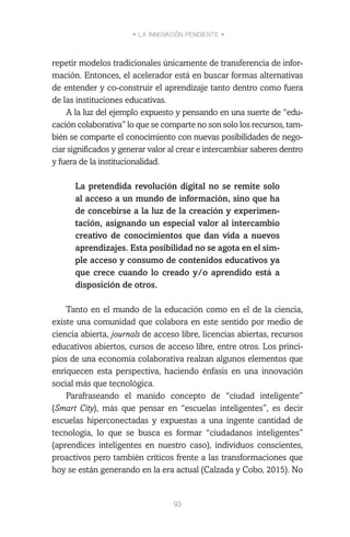 • LA INNOVACIÓN PENDIENTE •
93
repetir modelos tradicionales únicamente de transferencia de infor-
mación. Entonces, el acelerador está en buscar formas alternativas
de entender y co-construir el aprendizaje tanto dentro como fuera
de las instituciones educativas.
A la luz del ejemplo expuesto y pensando en una suerte de “edu-
cación colaborativa” lo que se comparte no son solo los recursos, tam-
bién se comparte el conocimiento con nuevas posibilidades de nego-
ciar significados y generar valor al crear e intercambiar saberes dentro
y fuera de la institucionalidad.
La pretendida revolución digital no se remite solo
al acceso a un mundo de información, sino que ha
de concebirse a la luz de la creación y experimen-
tación, asignando un especial valor al intercambio
creativo de conocimientos que dan vida a nuevos
aprendizajes. Esta posibilidad no se agota en el sim-
ple acceso y consumo de contenidos educativos ya
que crece cuando lo creado y/o aprendido está a
disposición de otros.
Tanto en el mundo de la educación como en el de la ciencia,
existe una comunidad que colabora en este sentido por medio de
ciencia abierta, journals de acceso libre, licencias abiertas, recursos
educativos abiertos, cursos de acceso libre, entre otros. Los princi-
pios de una economía colaborativa realzan algunos elementos que
enriquecen esta perspectiva, haciendo énfasis en una innovación
social más que tecnológica.
Parafraseando el manido concepto de “ciudad inteligente”
(Smart City), más que pensar en “escuelas inteligentes”, es decir
escuelas hiperconectadas y expuestas a una ingente cantidad de
tecnología, lo que se busca es formar “ciudadanos inteligentes”
(aprendices inteligentes en nuestro caso), individuos conscientes,
proactivos pero también críticos frente a las transformaciones que
hoy se están generando en la era actual (Calzada y Cobo, 2015). No
 