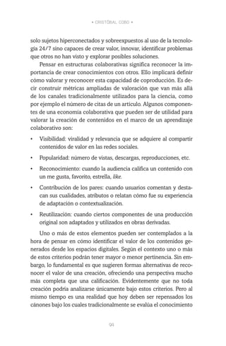 • CRISTÓBAL COBO •
94
solo sujetos hiperconectados y sobreexpuestos al uso de la tecnolo-
gía 24/7 sino capaces de crear valor, innovar, identificar problemas
que otros no han visto y explorar posibles soluciones.
Pensar en estructuras colaborativas significa reconocer la im-
portancia de crear conocimientos con otros. Ello implicará definir
cómo valorar y reconocer esta capacidad de coproducción. Es de-
cir construir métricas ampliadas de valoración que van más allá
de los canales tradicionalmente utilizados para la ciencia, como
por ejemplo el número de citas de un artículo. Algunos componen-
tes de una economía colaborativa que pueden ser de utilidad para
valorar la creación de contenidos en el marco de un aprendizaje
colaborativo son:
•	 Visibilidad: viralidad y relevancia que se adquiere al compartir
contenidos de valor en las redes sociales.
•	 Popularidad: número de vistas, descargas, reproducciones, etc.
•	 Reconocimiento: cuando la audiencia califica un contenido con
un me gusta, favorito, estrella, like.
•	 Contribución de los pares: cuando usuarios comentan y desta-
can sus cualidades, atributos o relatan cómo fue su experiencia
de adaptación o contextualización.
•	 Reutilización: cuando ciertos componentes de una producción
original son adaptados y utilizados en obras derivadas.
Uno o más de estos elementos pueden ser contemplados a la
hora de pensar en cómo identificar el valor de los contenidos ge-
nerados desde los espacios digitales. Según el contexto uno o más
de estos criterios podrán tener mayor o menor pertinencia. Sin em-
bargo, lo fundamental es que sugieren formas alternativas de reco-
nocer el valor de una creación, ofreciendo una perspectiva mucho
más completa que una calificación. Evidentemente que no toda
creación podría analizarse únicamente bajo estos criterios. Pero al
mismo tiempo es una realidad que hoy deben ser repensados los
cánones bajo los cuales tradicionalmente se evalúa el conocimiento
 