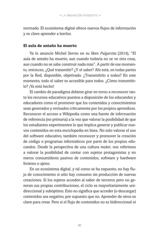 • LA INNOVACIÓN PENDIENTE •
95
normado. El ecosistema digital ofrece nuevos flujos de información
y es clave aprender a leerlos.
El aula de antaño ha muerto
Ya lo anunció Michel Serres en su libro Pulgarcita (2014), “El
aula de antaño ha muerto, aun cuando todavía no se ve otra cosa,
aun cuando no se sabe construir nada más”. A partir de ese momen-
to, entonces, ¿Qué transmitir? ¿Y el saber? Ahí está, en todas partes
por la Red, disponible, objetivado. ¿Transmitirlo a todos? En este
momento, todo el saber es accesible para todos. ¿Cómo transmitir-
lo? ¡Ya está hecho!
El cambio de paradigma debiese girar en torno a reconocer tan-
to los recursos educativos puestos a disposición de los educandos y
educadores como el promover que los contenidos y conocimientos
sean generados y revisados críticamente por los propios aprendices.
Reconocer el acceso a Wikipedia como una fuente de información
de referencia (no primaria) a la vez que valorar la posibilidad de que
los estudiantes experimenten lo que implica generar y publicar nue-
vos contenidos en esta enciclopedia en línea. No solo valorar el uso
del software educativo, también reconocer y promover la creación
de código o programas informáticos por parte de los propios edu-
candos. Desde la perspectiva de una cultura maker, nos referimos
a valorar la posibilidad de contar con sujetos protagonistas y no
meros consumidores pasivos de contenidos, software y hardware
foráneo o ajeno.
En un ecosistema digital, y tal como se ha expuesto, no hay flu-
jo de conocimiento si sólo hay consumo sin producción de nuevas
creaciones. Si los sujetos acceden al saber de terceros pero no ge-
neran sus propias contribuciones, el ciclo es mayoritariamente uni-
direccional y subóptimo. Esto no significa que acceder (o descargar)
contenidos sea negativo, por supuesto que no. Aprender de otros es
clave para crear. Pero si el flujo de contenidos no es bidireccional ni
 