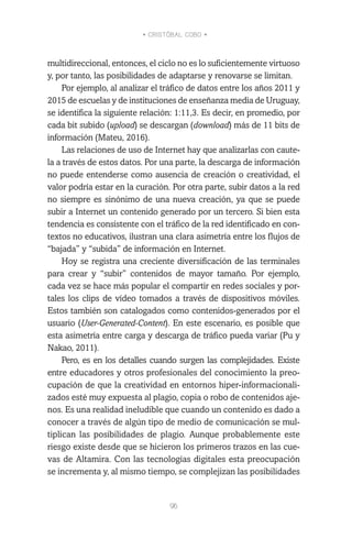 • CRISTÓBAL COBO •
96
multidireccional, entonces, el ciclo no es lo suficientemente virtuoso
y, por tanto, las posibilidades de adaptarse y renovarse se limitan.
Por ejemplo, al analizar el tráfico de datos entre los años 2011 y
2015 de escuelas y de instituciones de enseñanza media de Uruguay,
se identifica la siguiente relación: 1:11,3. Es decir, en promedio, por
cada bit subido (upload) se descargan (download) más de 11 bits de
información (Mateu, 2016).
Las relaciones de uso de Internet hay que analizarlas con caute-
la a través de estos datos. Por una parte, la descarga de información
no puede entenderse como ausencia de creación o creatividad, el
valor podría estar en la curación. Por otra parte, subir datos a la red
no siempre es sinónimo de una nueva creación, ya que se puede
subir a Internet un contenido generado por un tercero. Si bien esta
tendencia es consistente con el tráfico de la red identificado en con-
textos no educativos, ilustran una clara asimetría entre los flujos de
“bajada” y “subida” de información en Internet.
Hoy se registra una creciente diversificación de las terminales
para crear y “subir” contenidos de mayor tamaño. Por ejemplo,
cada vez se hace más popular el compartir en redes sociales y por-
tales los clips de vídeo tomados a través de dispositivos móviles.
Estos también son catalogados como contenidos-generados por el
usuario (User-Generated-Content). En este escenario, es posible que
esta asimetría entre carga y descarga de tráfico pueda variar (Pu y
Nakao, 2011).
Pero, es en los detalles cuando surgen las complejidades. Existe
entre educadores y otros profesionales del conocimiento la preo-
cupación de que la creatividad en entornos hiper-informacionali-
zados esté muy expuesta al plagio, copia o robo de contenidos aje-
nos. Es una realidad ineludible que cuando un contenido es dado a
conocer a través de algún tipo de medio de comunicación se mul-
tiplican las posibilidades de plagio. Aunque probablemente este
riesgo existe desde que se hicieron los primeros trazos en las cue-
vas de Altamira. Con las tecnologías digitales esta preocupación
se incrementa y, al mismo tiempo, se complejizan las posibilidades
 