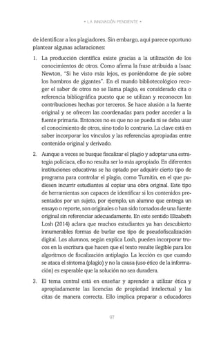• LA INNOVACIÓN PENDIENTE •
97
de identificar a los plagiadores. Sin embargo, aquí parece oportuno
plantear algunas aclaraciones:
1.	 La producción científica existe gracias a la utilización de los
conocimientos de otros. Como afirma la frase atribuida a Isaac
Newton, “Si he visto más lejos, es poniéndome de pie sobre
los hombros de gigantes”. En el mundo bibliotecológico reco-
ger el saber de otros no se llama plagio, es considerado cita o
referencia bibliográfica puesto que se utilizan y reconocen las
contribuciones hechas por terceros. Se hace alusión a la fuente
original y se ofrecen las coordenadas para poder acceder a la
fuente primaria. Entonces no es que no se pueda ni se deba usar
el conocimiento de otros, sino todo lo contrario. La clave está en
saber incorporar los vínculos y las referencias apropiadas entre
contenido original y derivado.
2.	 Aunque a veces se busque fiscalizar el plagio y adoptar una estra-
tegia policíaca, ello no resulta ser lo más apropiado. En diferentes
instituciones educativas se ha optado por adquirir cierto tipo de
programa para controlar el plagio, como Turnitin, en el que pu-
diesen incurrir estudiantes al copiar una obra original. Este tipo
de herramientas son capaces de identificar si los contenidos pre-
sentados por un sujeto, por ejemplo, un alumno que entrega un
ensayo o reporte, son originales o han sido tomados de una fuente
original sin referenciar adecuadamente. En este sentido Elizabeth
Losh (2014) aclara que muchos estudiantes ya han descubierto
innumerables formas de burlar ese tipo de pseudofiscalización
digital. Los alumnos, según explica Losh, pueden incorporar tru-
cos en la escritura que hacen que el texto resulte ilegible para los
algoritmos de fiscalización antiplagio. La lección es que cuando
se ataca el síntoma (plagio) y no la causa (uso ético de la informa-
ción) es esperable que la solución no sea duradera.
3.	 El tema central está en enseñar y aprender a utilizar ética y
apropiadamente las licencias de propiedad intelectual y las
citas de manera correcta. Ello implica preparar a educadores
 