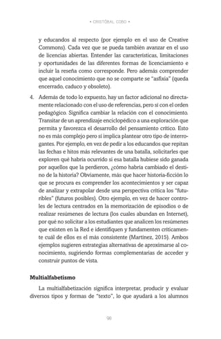 • CRISTÓBAL COBO •
98
y educandos al respecto (por ejemplo en el uso de Creative
Commons). Cada vez que se pueda también avanzar en el uso
de licencias abiertas. Entender las características, limitaciones
y oportunidades de las diferentes formas de licenciamiento e
incluir la reseña como corresponde. Pero además comprender
que aquel conocimiento que no se comparte se “asfixia” (queda
encerrado, caduco y obsoleto).
4.	 Además de todo lo expuesto, hay un factor adicional no directa-
mente relacionado con el uso de referencias, pero sí con el orden
pedagógico. Significa cambiar la relación con el conocimiento.
Transitar de un aprendizaje enciclopédico a una exploración que
permita y favorezca el desarrollo del pensamiento crítico. Esto
no es más complejo pero sí implica plantear otro tipo de interro-
gantes. Por ejemplo, en vez de pedir a los educandos que repitan
las fechas e hitos más relevantes de una batalla, solicitarles que
exploren qué habría ocurrido si esa batalla hubiese sido ganada
por aquellos que la perdieron, ¿cómo habría cambiado el desti-
no de la historia? Obviamente, más que hacer historia-ficción lo
que se procura es comprender los acontecimientos y ser capaz
de analizar y extrapolar desde una perspectiva crítica los “futu-
ribles” (futuros posibles). Otro ejemplo, en vez de hacer contro-
les de lectura centrados en la memorización de episodios o de
realizar resúmenes de lectura (los cuales abundan en Internet),
por qué no solicitar a los estudiantes que analicen los resúmenes
que existen en la Red e identifiquen y fundamenten críticamen-
te cuál de ellos es el más consistente (Martínez, 2015). Ambos
ejemplos sugieren estrategias alternativas de aproximarse al co-
nocimiento, sugiriendo formas complementarias de acceder y
construir puntos de vista.
Multialfabetismo
La multialfabetización significa interpretar, producir y evaluar
diversos tipos y formas de “texto”, lo que ayudará a los alumnos
 