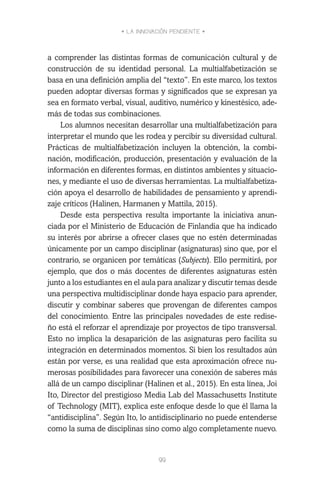 • LA INNOVACIÓN PENDIENTE •
99
a comprender las distintas formas de comunicación cultural y de
construcción de su identidad personal. La multialfabetización se
basa en una definición amplia del “texto”. En este marco, los textos
pueden adoptar diversas formas y significados que se expresan ya
sea en formato verbal, visual, auditivo, numérico y kinestésico, ade-
más de todas sus combinaciones.
Los alumnos necesitan desarrollar una multialfabetización para
interpretar el mundo que les rodea y percibir su diversidad cultural.
Prácticas de multialfabetización incluyen la obtención, la combi-
nación, modificación, producción, presentación y evaluación de la
información en diferentes formas, en distintos ambientes y situacio-
nes, y mediante el uso de diversas herramientas. La multialfabetiza-
ción apoya el desarrollo de habilidades de pensamiento y aprendi-
zaje críticos (Halinen, Harmanen y Mattila, 2015).
Desde esta perspectiva resulta importante la iniciativa anun-
ciada por el Ministerio de Educación de Finlandia que ha indicado
su interés por abrirse a ofrecer clases que no estén determinadas
únicamente por un campo disciplinar (asignaturas) sino que, por el
contrario, se organicen por temáticas (Subjects). Ello permitirá, por
ejemplo, que dos o más docentes de diferentes asignaturas estén
junto a los estudiantes en el aula para analizar y discutir temas desde
una perspectiva multidisciplinar donde haya espacio para aprender,
discutir y combinar saberes que provengan de diferentes campos
del conocimiento. Entre las principales novedades de este redise-
ño está el reforzar el aprendizaje por proyectos de tipo transversal.
Esto no implica la desaparición de las asignaturas pero facilita su
integración en determinados momentos. Si bien los resultados aún
están por verse, es una realidad que esta aproximación ofrece nu-
merosas posibilidades para favorecer una conexión de saberes más
allá de un campo disciplinar (Halinen et al., 2015). En esta línea, Joi
Ito, Director del prestigioso Media Lab del Massachusetts Institute
of Technology (MIT), explica este enfoque desde lo que él llama la
“antidisciplina”. Según Ito, lo antidisciplinario no puede entenderse
como la suma de disciplinas sino como algo completamente nuevo.
 