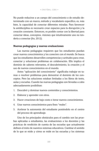 • CRISTÓBAL COBO •
100
No puede reducirse a un campo del conocimiento o de estudio de-
terminado con un marco, método y vocabulario específico, es, más
bien, la capacidad de conectar diferentes miradas. Para favorecer
la antidisciplina es necesario crear espacios para la disrupción y la
creación constante. Entonces, es posible contar con la libertad para
conectar ideas, conceptos, visiones que intuitivamente uno no ten-
dería a conectar (Ito, 2012).
Nuevas pedagogías y nuevas evaluaciones
Las nuevas pedagogías requieren que los estudiantes puedan
crear nuevos conocimientos y los conecten con el mundo. Se busca
que los estudiantes desarrollen competencias y actitudes para crear,
conectar y solucionar problemas en colaboración. Ello implica el
dominio de saberes relevantes, el descubrimiento, la creación y el
uso de nuevos conocimientos en el mundo.
Antes “aplicación del conocimiento” significaba trabajar en ta-
reas o resolver problemas para demostrar el dominio de los con-
ceptos. Pero las soluciones estaban limitadas a los libros de texto,
aulas y escuelas. Cuando las nuevas pedagogías son llevadas a cabo
adecuadamente posibilitan:
1.	 Descubrir y dominar nuevos contenidos y conocimientos.
2.	 Elaborar y aprender con otros.
3.	 Hacer creaciones de bajo costo e iterar nuevos conocimientos.
4.	 Usar nuevos conocimientos para fines “reales”.
5.	 Acelerar la autonomía del estudiante poniéndolo en el centro
del proceso de aprendizaje.
Uno de los principales obstáculos para el cambio son las prue-
bas aplicadas a estudiantes, las evaluaciones a los docentes y las
prácticas de rendición de cuenta de las escuelas que actualmente
definen el éxito de nuestros sistemas educativos. Cambiar el sentido
de lo que se mide y cómo se mide en las escuelas y los sistemas
 