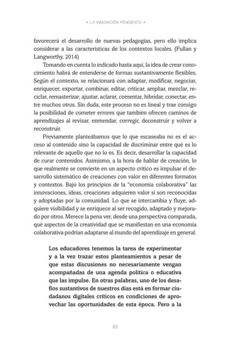 • LA INNOVACIÓN PENDIENTE •
101
favorecerá el desarrollo de nuevas pedagogías, pero ello implica
considerar a las características de los contextos locales. (Fullan y
Langworthy, 2014)
Tomando en cuenta lo indicado hasta aquí, la idea de crear cono-
cimiento habrá de entenderse de formas sustantivamente flexibles.
Según el contexto, se relacionará con adaptar, modificar, negociar,
enriquecer, exportar, combinar, editar, criticar, ampliar, mezclar, re-
ciclar, remasterizar, ajustar, aclarar, comentar, hibridar, conectar, en-
tre muchos otros. Sin duda, este proceso no es lineal y trae consigo
la posibilidad de cometer errores que también ofrecen caminos de
aprendizajes al revisar, enmendar, corregir, deconstruir y volver a
reconstruir.
Previamente planteábamos que lo que escaseaba no es el ac-
ceso al contenido sino la capacidad de discriminar entre qué es lo
relevante de aquello que no lo es. Es decir, desarrollar la capacidad
de curar contenidos. Asimismo, a la hora de hablar de creación, lo
que realmente se convierte en un aspecto crítico es impulsar el de-
sarrollo sistemático de creaciones con valor en diferentes formatos
y contextos. Bajo los principios de la “economía colaborativa” las
innovaciones, ideas, creaciones adquieren valor si son reconocidas
y adoptadas por la comunidad. Lo que se intercambia y fluye, ad-
quiere visibilidad y se enriquece al ser recogido, adaptado y mejora-
do por otros. Merece la pena ver, desde una perspectiva comparada,
qué aspectos de la creatividad que se manifiestan en una economía
colaborativa podrían adaptarse al mundo del aprendizaje en general.
Los educadores tenemos la tarea de experimentar
y a la vez trazar estos planteamientos a pesar de
que estas discusiones no necesariamente vengan
acompañadas de una agenda política o educativa
que las impulse. En otras palabras, uno de los desa-
fíos sustantivos de nuestros días está en formar ciu-
dadanos digitales críticos en condiciones de apro-
vechar las oportunidades de esta época. Pero a la
 