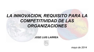 LA INNOVACION, REQUISITO PARA LA
COMPETITIVIDAD DE LAS
ORGANIZACIONES
JOSE LUIS LARREA
mayo de 2014
 