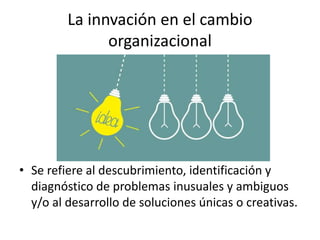 La innvación en el cambio
organizacional
• Se refiere al descubrimiento, identificación y
diagnóstico de problemas inusuales y ambiguos
y/o al desarrollo de soluciones únicas o creativas.
 