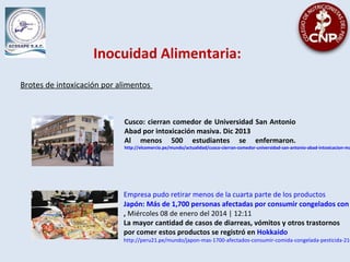 Inocuidad Alimentaria:
Brotes de intoxicación por alimentos
Cusco: cierran comedor de Universidad San Antonio
Abad por intoxicación masiva. Dic 2013
Al menos 500 estudiantes se enfermaron.
http://elcomercio.pe/mundo/actualidad/cusco-cierran-comedor-universidad-san-antonio-abad-intoxicacion-ma
Empresa pudo retirar menos de la cuarta parte de los productos
Japón: Más de 1,700 personas afectadas por consumir congelados con
, Miércoles 08 de enero del 2014 | 12:11
La mayor cantidad de casos de diarreas, vómitos y otros trastornos
por comer estos productos se registró en Hokkaido
http://peru21.pe/mundo/japon-mas-1700-afectados-consumir-comida-congelada-pesticida-216
 