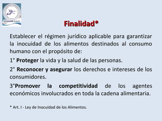 Finalidad*Finalidad*
Establecer el régimen jurídico aplicable para garantizar
la inocuidad de los alimentos destinados al consumo
humano con el propósito de:
1° Proteger la vida y la salud de las personas.
2° Reconocer y asegurar los derechos e intereses de los
consumidores.
3°Promover la competitividad de los agentes
económicos involucrados en toda la cadena alimentaria.
* Art. I - Ley de Inocuidad de los Alimentos.
 