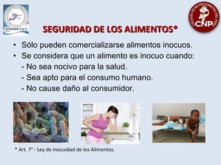 SEGURIDAD DE LOS ALIMENTOS*SEGURIDAD DE LOS ALIMENTOS*
• Sólo pueden comercializarse alimentos inocuos.
• Se considera que un alimento es inocuo cuando:
- No sea nocivo para la salud.
- Sea apto para el consumo humano.
- No cause daño al consumidor.
* Art. 7° - Ley de Inocuidad de los Alimentos.
 