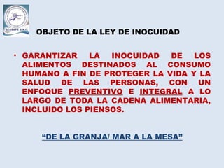 OBJETO DE LA LEY DE INOCUIDAD
• GARANTIZAR LA INOCUIDAD DE LOS
ALIMENTOS DESTINADOS AL CONSUMO
HUMANO A FIN DE PROTEGER LA VIDA Y LA
SALUD DE LAS PERSONAS, CON UN
ENFOQUE PREVENTIVO E INTEGRAL A LO
LARGO DE TODA LA CADENA ALIMENTARIA,
INCLUIDO LOS PIENSOS.
“DE LA GRANJA/ MAR A LA MESA”
 