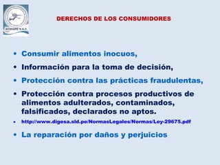 DERECHOS DE LOS CONSUMIDORES
• Consumir alimentos inocuos,
• Información para la toma de decisión,
• Protección contra las prácticas fraudulentas,
• Protección contra procesos productivos de
alimentos adulterados, contaminados,
falsificados, declarados no aptos.
• http://www.digesa.sld.pe/NormasLegales/Normas/Ley-29675.pdf
• La reparación por daños y perjuicios
 