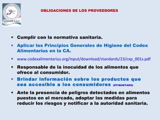 OBLIGACIONES DE LOS PROVEEDORES
• Cumplir con la normativa sanitaria.
• Aplicar los Principios Generales de Higiene del Codex
Alimentarius en la CA.
• www.codexalimentarius.org/input/download/standards/23/cxp_001s.pdf
• Responsable de la inocuidad de los alimentos que
ofrece al consumidor.
• Brindar información sobre los productos que
sea accesible a los consumidores. (ETIQUETADO)
• Ante la presencia de peligros detectados en alimentos
puestos en el mercado, adoptar las medidas para
reducir los riesgos y notificar a la autoridad sanitaria.
 