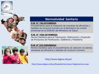 Normatividad Sanitaria
R.M. N° 156-2010/MINSAR.M. N° 156-2010/MINSA:
Procedimiento para la recepción de muestras de alimentos y
bebidas de consumo humano en el laboratorio de control
ambiental de la DIGESA del Ministerio de Salud.
R.M. N° 1020-2010/MINSAR.M. N° 1020-2010/MINSA:
Norma Sanitaria para la Fabricación, Elaboración y Expendio
de Productos de Panificación, Galletería y Pastelería.
R.M. N° 222-2009/MINSAR.M. N° 222-2009/MINSA:
Norma Sanitaria para el procedimiento de atención de alertas
sanitarias de alimentos y bebidas de consumo humano.
http://www.digesa.sld.pe/Expedientes/Leyes-Reglamentos.aspx
http://www.digesa.sld.pe/
 