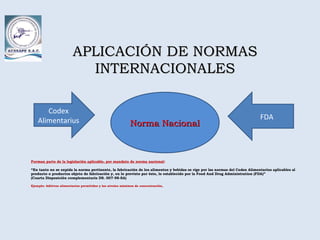 Forman parte de la legislación aplicable, por mandato de norma nacional:
“En tanto no se expida la norma pertinente, la fabricación de los alimentos y bebidas se rige por las normas del Codex Alimentarius aplicables al
producto o productos objeto de fabricación y, en lo previsto por éste, lo establecido por la Food And Drug Administration (FDA)”
(Cuarta Disposición complementaria DS. 007-98-SA)
Ejemplo: Aditivos alimentarios permitidos y los niveles máximos de concentración,
APLICACIÓN DE NORMASAPLICACIÓN DE NORMAS
INTERNACIONALESINTERNACIONALES
Norma NacionalNorma Nacional
Codex
Alimentarius FDA
 