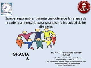 Somos responsables durante cualquiera de las etapas de
la cadena alimentaria para garantizar la inocuidad de los
alimentos.
GRACIA
S
Lic. Nut. J. Yamser Noel Tamayo
CNP 2485
Mae. Administración y Dirección de Empresas
Gerente General ACSSAPE S.A.C.
Sec. Gral. Consejo Nacional Colegio de Nutricionistas del Perú
Cel: RPC 998559808 RPM #949140482
yamser_noel@hotmail.com
 