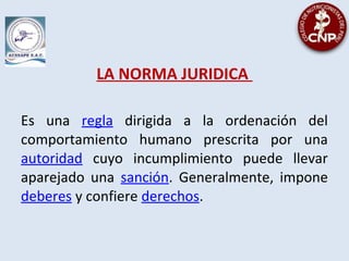 LA NORMA JURIDICA
Es una regla dirigida a la ordenación del
comportamiento humano prescrita por una
autoridad cuyo incumplimiento puede llevar
aparejado una sanción. Generalmente, impone
deberes y confiere derechos.
 