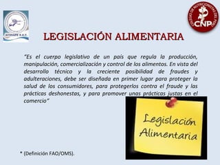 LEGISLACIÓN ALIMENTARIALEGISLACIÓN ALIMENTARIA
“Es el cuerpo legislativo de un país que regula la producción,
manipulación, comercialización y control de los alimentos. En vista del
desarrollo técnico y la creciente posibilidad de fraudes y
adulteraciones, debe ser diseñada en primer lugar para proteger la
salud de los consumidores, para protegerlos contra el fraude y las
prácticas deshonestas, y para promover unas prácticas justas en el
comercio“
* (Definición FAO/OMS).
 