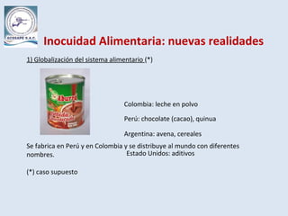 Inocuidad Alimentaria: nuevas realidades
1) Globalización del sistema alimentario (*)
Se fabrica en Perú y en Colombia y se distribuye al mundo con diferentes
nombres.
(*) caso supuesto
Colombia: leche en polvo
Perú: chocolate (cacao), quinua
Argentina: avena, cereales
Estado Unidos: aditivos
 