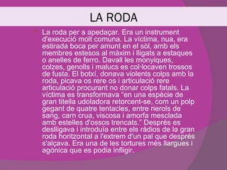 LA RODA
   La roda per a apedaçar. Era un instrument
    d'execució molt comuna. La víctima, nua, era
    estirada boca per amunt en el sòl, amb els
    membres estesos al màxim i lligats a estaques
    o anelles de ferro. Davall les monyiques,
    colzes, genolls i malucs es col·locaven trossos
    de fusta. El botxí, donava violents colps amb la
    roda, picava os rere os i articulació rere
    articulació procurant no donar colps fatals. La
    víctima es transformava “en una espècie de
    gran titella udoladora retorcent-se, com un polp
    gegant de quatre tentacles, entre rierols de
    sang, carn crua, viscosa i amorfa mesclada
    amb estelles d'ossos trencats.” Després es
    deslligava i introduïa entre els ràdios de la gran
    roda horitzontal a l'extrem d'un pal que després
    s'alçava. Era una de les tortures més llargues i
    agònica que es podia infligir.
 