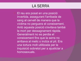 LA SERRA
   El reu era posat en una posició
    invertida, assegurant l'arribada de
    sang al cervell de manera que la
    víctima no perguera el coneixement.
    Amb aquesta posició s'evitava també
    la mort per dessagnament ràpida.
    Generalment no es perdia el
    coneixement fins que la serra no
    arribava al melic o inclús al pit. Era
    una tortura molt utilitzada per la
    inquisició sobretot per a ajusticiar a
    homosexuals.
 