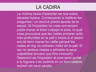 LA CADIRA
   La víctima havia d'assentar-se nua sobre
    aquesta butaca. Començaven a realitzar les
    preguntes i un escrivà prenia apunts de la
    sessió. Si l'inquisidor ho creia convenient
    podia manar al botxí colpejar el pres, la qual
    cosa provocava que les rostes entraren amb
    més profunditat en la pell o inclús si el seient
    era de ferro manar-ho calfar perquè les
    rostes al roig viu entraren millor en la pell. El
    reu no tardava massa a admetre la seua
    culpabilitat (encara que fóra innocent).
    Depenent de l'inquisidor el pres seria portat
    a la foguera o es podriria en un brut calabós
    expiant els seus pecats.
 
