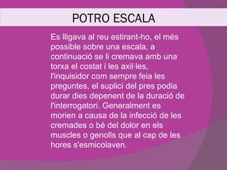 POTRO ESCALA
   Es lligava al reu estirant-ho, el més
    possible sobre una escala, a
    continuació se li cremava amb una
    torxa el costat i les axil·les,
    l'inquisidor com sempre feia les
    preguntes, el suplici del pres podia
    durar dies depenent de la duració de
    l'interrogatori. Generalment es
    morien a causa de la infecció de les
    cremades o bé del dolor en els
    muscles o genolls que al cap de les
    hores s'esmicolaven.
 