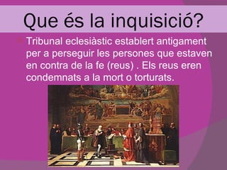 Que és la inquisició?
 Tribunal eclesiàstic establert antigament
  per a perseguir les persones que estaven
  en contra de la fe (reus) . Els reus eren
  condemnats a la mort o torturats.
 