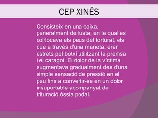 CEP XINÉS
   Consisteix en una caixa,
    generalment de fusta, en la qual es
    col·locava els peus del torturat, els
    que a través d'una maneta, eren
    estrets pel botxí utilitzant la premsa
    i el caragol. El dolor de la víctima
    augmentava gradualment des d'una
    simple sensació de pressió en el
    peu fins a convertir-se en un dolor
    insuportable acompanyat de
    trituració òssia podal.
 