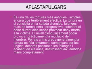 APLASTAPULGARS
   És una de les tortures més antigues i simples,
    encara que terriblement efectiva. La tortura en
    si consistia en la xafada d'ungles, falanges i
    nucs de forma lenta i progressiva, estenent el
    dolor durant dies sense provocar dany mortal
    a la víctima. El nivell d'esquinçament podia
    provocar pràcticament la mutilació del
    membre. Per als crims greus generalment la
    tortura es feia lentament, començant per les
    ungles, després passant a les falanges i
    acabant en els nucs, destrossant així ambdós
    mans completament.
 