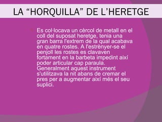 LA “HORQUILLA” DE L’HERETGE
      Es col·locava un cèrcol de metall en el
       coll del suposat heretge, tenia una
       gran barra l'extrem de la qual acabava
       en quatre rostes. A l'estrènyer-se el
       penjoll les rostes es clavaven
       fortament en la barbeta impedint així
       poder articular cap paraula.
       Generalment aquest instrument
       s'utilitzava la nit abans de cremar el
       pres per a augmentar així més el seu
       suplici.
 
