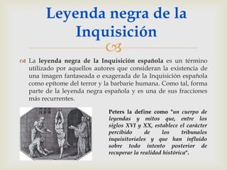 Leyenda negra de la
            Inquisición
                             
 La leyenda negra de la Inquisición española es un término
  utilizado por aquellos autores que consideran la existencia de
  una imagen fantaseada o exagerada de la Inquisición española
  como epítome del terror y la barbarie humana. Como tal, forma
  parte de la leyenda negra española y es una de sus fracciones
  más recurrentes.

                              Peters la define como "un cuerpo de
                              leyendas y mitos que, entre los
                              siglos XVI y XX, establece el carácter
                              percibido      de    los      tribunales
                              inquisitoriales y que han influido
                              sobre todo intento posterior de
                              recuperar la realidad histórica".
 