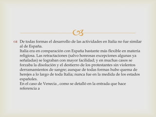 
 De todas formas el desarrollo de las actividades en Italia no fue similar
  al de España.
  Italia era en comparación con España bastante más flexible en materia
  religiosa. Las retractaciones (salvo honrosas excepciones algunas ya
  señaladas) se lograban con mayor facilidad; y en muchas casos se
  forzaba la disolución y el destierro de los protestantes sin violentos
  derramamientos de sangre; aunque de todas formas hubo quema de
  herejes a lo largo de toda Italia; nunca fue en la medida de los estados
  españoles.
  En el caso de Venecia , como se detalló en la entrada que hace
  referencia a
 