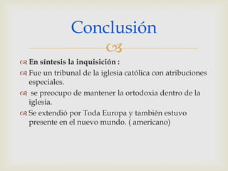 Conclusión
                  
 En síntesis la inquisición :
 Fue un tribunal de la iglesia católica con atribuciones
  especiales.
 se preocupo de mantener la ortodoxia dentro de la
  iglesia.
 Se extendió por Toda Europa y también estuvo
  presente en el nuevo mundo. ( americano)
 