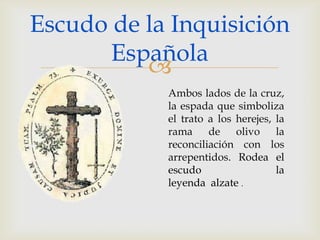 Escudo de la Inquisición
       Española
          
            Ambos lados de la cruz,
            la espada que simboliza
            el trato a los herejes, la
            rama de olivo la
            reconciliación con los
            arrepentidos. Rodea el
            escudo                  la
            leyenda alzate .
 