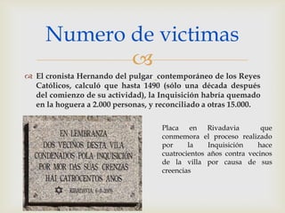 Numero de victimas
            
 El cronista Hernando del pulgar contemporáneo de los Reyes
  Católicos, calculó que hasta 1490 (sólo una década después
  del comienzo de su actividad), la Inquisición habría quemado
  en la hoguera a 2.000 personas, y reconciliado a otras 15.000.

                                     Placa en Rivadavia            que
                                     conmemora el proceso realizado
                                     por     la    Inquisición    hace
                                     cuatrocientos años contra vecinos
                                     de la villa por causa de sus
                                     creencias
 
