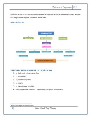 Delitos de la Inquisición   2013



había declarado en su contra o por torpeza del acusado en las declaraciones del testigo. A todos
los testigos se les exigía el juramento del secreto5.

ORGANIGRAMA




                                            Delegazioni e Rappresantanti




DELITOS CASTIGADOS POR LA INQUISICIÓN
        1. La duda en la existencia de dios
        2. La sexualidad
        3. El pensamiento libre
        4. La alegría
        5. La investigación científica
        6. Y por sobre todas las cosas …reprimían y castigaban a las mujeres.




5
    http://www.mgar.net/var/inqui.htm

    8                                    Carlos Daniel Díaz Martínez
 