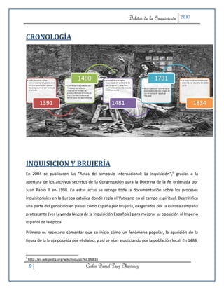 Delitos de la Inquisición    2013



CRONOLOGÍA




INQUISICIÓN Y BRUJERÍA
En 2004 se publicaron las "Actas del simposio internacional: La inquisición",6 gracias a la
apertura de los archivos secretos de la Congregación para la Doctrina de la Fe ordenada por
Juan Pablo II en 1998. En estas actas se recoge toda la documentación sobre los procesos
inquisitoriales en la Europa católica donde regía el Vaticano en el campo espiritual. Desmitifica
una parte del genocidio en países como España por brujería, exagerados por la exitosa campaña
protestante (ver Leyenda Negra de la Inquisición Española) para mejorar su oposición al Imperio
español de la época.

Primero es necesario comentar que se inició como un fenómeno popular, la aparición de la
figura de la bruja poseída por el diablo, y así se irían ajusticiando por la población local. En 1484,


6
    http://es.wikipedia.org/wiki/Inquisici%C3%B3n

    9                                    Carlos Daniel Díaz Martínez
 