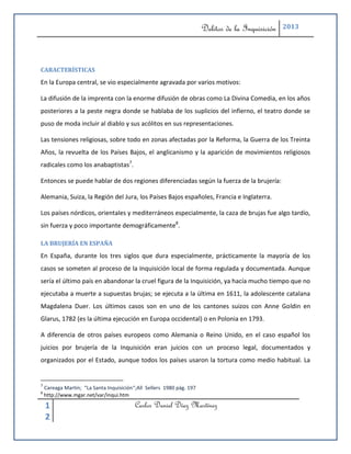 Delitos de la Inquisición   2013




CARACTERÍSTICAS
En la Europa central, se vio especialmente agravada por varios motivos:

La difusión de la imprenta con la enorme difusión de obras como La Divina Comedia, en los años
posteriores a la peste negra donde se hablaba de los suplicios del infierno, el teatro donde se
puso de moda incluir al diablo y sus acólitos en sus representaciones.

Las tensiones religiosas, sobre todo en zonas afectadas por la Reforma, la Guerra de los Treinta
Años, la revuelta de los Países Bajos, el anglicanismo y la aparición de movimientos religiosos
radicales como los anabaptistas7.

Entonces se puede hablar de dos regiones diferenciadas según la fuerza de la brujería:

Alemania, Suiza, la Región del Jura, los Países Bajos españoles, Francia e Inglaterra.

Los países nórdicos, orientales y mediterráneos especialmente, la caza de brujas fue algo tardío,
sin fuerza y poco importante demográficamente8.

LA BRUJERÍA EN ESPAÑA
En España, durante los tres siglos que dura especialmente, prácticamente la mayoría de los
casos se someten al proceso de la Inquisición local de forma regulada y documentada. Aunque
sería el último país en abandonar la cruel figura de la Inquisición, ya hacía mucho tiempo que no
ejecutaba a muerte a supuestas brujas; se ejecuta a la última en 1611, la adolescente catalana
Magdalena Duer. Los últimos casos son en uno de los cantones suizos con Anne Goldin en
Glarus, 1782 (es la última ejecución en Europa occidental) o en Polonia en 1793.

A diferencia de otros países europeos como Alemania o Reino Unido, en el caso español los
juicios por brujería de la Inquisición eran juicios con un proceso legal, documentados y
organizados por el Estado, aunque todos los países usaron la tortura como medio habitual. La


7
    Careaga Martín; “La Santa Inquisición“;All Sellers 1980 pág. 197
8
    http://www.mgar.net/var/inqui.htm

    1                                     Carlos Daniel Díaz Martínez
    2
 
