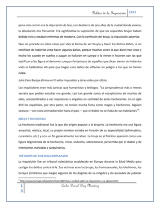 Delitos de la Inquisición   2013



pena más común era la abjuración de levi, con destierro de seis años de la ciudad donde viviera;
la absolución era frecuente. Era significativa la suposición de que las supuestas brujas habían
bebido vino y estaban enfermas de modorra. Con la confesión del brujo, la inquisición advertía:

Que no procede en estos casos por solo la forma de ser brujos y hacer los dichos daños, si no
testifican de haberlos visto hacer algunos daños, porque muchas veces lo que dicen han visto y
hecho les sucede en sueños y juzgan se hallaron en cuerpo y lo vieron e hicieron con los que
testifican y les figura el demonio cuerpos fantasiosos de aquellos que dicen vieron sin haberlos
visto ni hallándose allí para que hagan esos daños de inflamar en peligro a los que no tienen
culpa.

Julio Caro Baroja afirma en El señor Inquisidor y otras vidas por oficio:

Los inquisidores eran más juristas que humanistas y teólogos. “La jurisprudencia más o menos
secreta que podían estudiar era grande, casi tan grande como el escepticismo de muchos de
ellos, acostumbrados a ver imposturas y engaños en cantidad de actos hechiceriles. En el siglo
XVII los españoles, por otra parte, no tenían mucha fama como magos y hechiceros. Alguien
sostuvo —con clara animadversión hacia el país— que el diablo no se fiaba de sus habitantes”9.

BRUJA Y HECHICERA
La hechicera tradicional fue la que dio origen popular a la brujería. La hechicería era una figura
ancestral, mística, local, su propio nombre variaba en función de su especialidad (adivinadora,
curandero, etc.) y con un fin generalmente lucrativo. La bruja en el folclore apareció como una
figura degenerada de la hechicería, irreal, anónima, sobrenatural, pervertida por el diablo y de
intenciones malvadas y sanguinarias.

MÉTODOS DE TORTURA EMPLEADOS
La Inquisición fue un tribunal eclesiástico establecido en Europa durante la Edad Media para
castigar los delitos contra la fe. Sus víctimas eran las brujas, los homosexuales, los blasfemos, los
herejes (cristianos que niegan algunos de los dogmas de su religión) y los acusados de judaizar

9
    http://www.taringa.net/posts/info/2128974/La-verdad-sobre-la-Inquisicion-y-la-Iglesia.html

    1                                     Carlos Daniel Díaz Martínez
    3
 