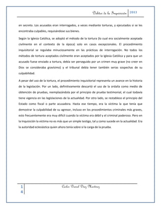 Delitos de la Inquisición    2013



en secreto. Los acusados eran interrogados, a veces mediante torturas, y ejecutados si se les
encontraba culpables, requisándose sus bienes.

Según la Iglesia Católica, se adoptó el método de la tortura (lo cual era socialmente aceptada
civilmente en el contexto de la época) solo en casos excepcionales. El procedimiento
inquisitorial se regulaba minuciosamente en las prácticas de interrogación. No todos los
métodos de tortura aceptados civilmente eran aceptados por la Iglesia Católica y para que un
acusado fuese enviado a tortura, debía ser perseguido por un crimen muy grave (no creer en
Dios se consideraba gravísimo) y el tribunal debía tener también serias sospechas de su
culpabilidad.

A pesar del uso de la tortura, el procedimiento inquisitorial representa un avance en la historia
de la legislación. Por un lado, definitivamente descartó el uso de la ordalía como medio de
obtención de pruebas, reemplazándola por el principio de prueba testimonial, el cual todavía
tiene vigencia en las legislaciones de la actualidad. Por otro lado, se restablece el principio del
Estado como fiscal o parte acusadora. Hasta ese tiempo, era la víctima la que tenía que
demostrar la culpabilidad de su agresor, incluso en los procedimientos criminales más graves,
esto frecuentemente era muy difícil cuando la víctima era débil y el criminal poderoso. Pero en
la Inquisición la víctima no es más que un simple testigo, tal y como sucede en la actualidad. Era
la autoridad eclesiástica quien ahora tenía sobre sí la carga de la prueba.




 1                                Carlos Daniel Díaz Martínez
 4
 