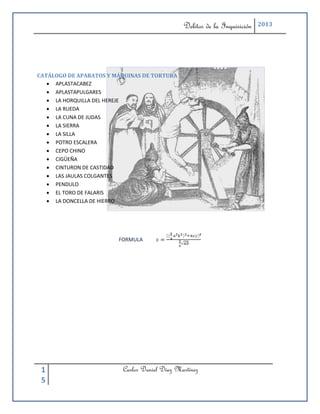 Delitos de la Inquisición   2013




CATÁLOGO DE APARATOS Y MÁQUINAS DE TORTURA
    APLASTACABEZ
    APLASTAPULGARES
    LA HORQUILLA DEL HEREJE
    LA RUEDA
    LA CUNA DE JUDAS
    LA SIERRA
    LA SILLA
    POTRO ESCALERA
    CEPO CHINO
    CIGÜEÑA
    CINTURON DE CASTIDAD
    LAS JAULAS COLGANTES
    PENDULO
    EL TORO DE FALARIS
    LA DONCELLA DE HIERRO




                        FORMULA




 1                       Carlos Daniel Díaz Martínez
 5
 