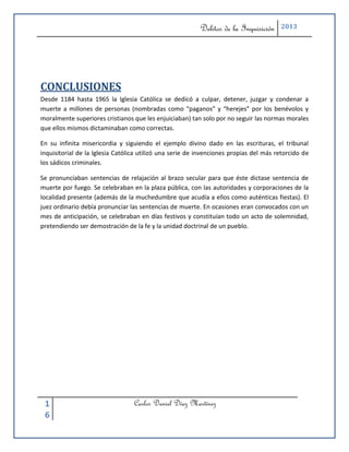 Delitos de la Inquisición    2013




CONCLUSIONES
Desde 1184 hasta 1965 la Iglesia Católica se dedicó a culpar, detener, juzgar y condenar a
muerte a millones de personas (nombradas como “paganos” y “herejes” por los benévolos y
moralmente superiores cristianos que les enjuiciaban) tan solo por no seguir las normas morales
que ellos mismos dictaminaban como correctas.

En su infinita misericordia y siguiendo el ejemplo divino dado en las escrituras, el tribunal
inquisitorial de la Iglesia Católica utilizó una serie de invenciones propias del más retorcido de
los sádicos criminales.

Se pronunciaban sentencias de relajación al brazo secular para que éste dictase sentencia de
muerte por fuego. Se celebraban en la plaza pública, con las autoridades y corporaciones de la
localidad presente (además de la muchedumbre que acudía a ellos como auténticas fiestas). El
juez ordinario debía pronunciar las sentencias de muerte. En ocasiones eran convocados con un
mes de anticipación, se celebraban en días festivos y constituían todo un acto de solemnidad,
pretendiendo ser demostración de la fe y la unidad doctrinal de un pueblo.




 1                                Carlos Daniel Díaz Martínez
 6
 