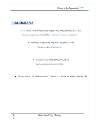 Delitos de la Inquisición            2013




BIBLIOGRAFIA

            La verdad sobre la inquisición y la iglesia Pág. Web; 26/enero/2012 10:22

            http://www.taringa.net/posts/info/2128974/La-verdad-sobre-la-Inquisicion-y-la-Iglesia.html




                      Historia de la inquisición. Pág. Web. 26/01/2013, 10:43

                                     http://www.mgar.net/var/inqui.htm




                               Inquisición. Pág. Web; 26/01/2013, 10:12

                                  http://es.wikipedia.org/wiki/Inquisici%C3%B3n




     Careaga Martín; “La Santa Inquisición“; Capítulo 3: La Iglesia, All Sellers 1980 pág. 197




1                                     Carlos Daniel Díaz Martínez
7
 