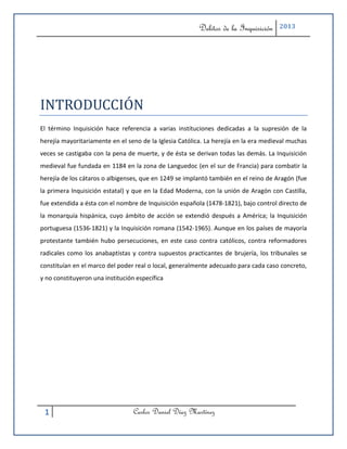 Delitos de la Inquisición    2013




INTRODUCCIÓN
El término Inquisición hace referencia a varias instituciones dedicadas a la supresión de la
herejía mayoritariamente en el seno de la Iglesia Católica. La herejía en la era medieval muchas
veces se castigaba con la pena de muerte, y de ésta se derivan todas las demás. La Inquisición
medieval fue fundada en 1184 en la zona de Languedoc (en el sur de Francia) para combatir la
herejía de los cátaros o albigenses, que en 1249 se implantó también en el reino de Aragón (fue
la primera Inquisición estatal) y que en la Edad Moderna, con la unión de Aragón con Castilla,
fue extendida a ésta con el nombre de Inquisición española (1478-1821), bajo control directo de
la monarquía hispánica, cuyo ámbito de acción se extendió después a América; la Inquisición
portuguesa (1536-1821) y la Inquisición romana (1542-1965). Aunque en los países de mayoría
protestante también hubo persecuciones, en este caso contra católicos, contra reformadores
radicales como los anabaptistas y contra supuestos practicantes de brujería, los tribunales se
constituían en el marco del poder real o local, generalmente adecuado para cada caso concreto,
y no constituyeron una institución específica




 1                                Carlos Daniel Díaz Martínez
 